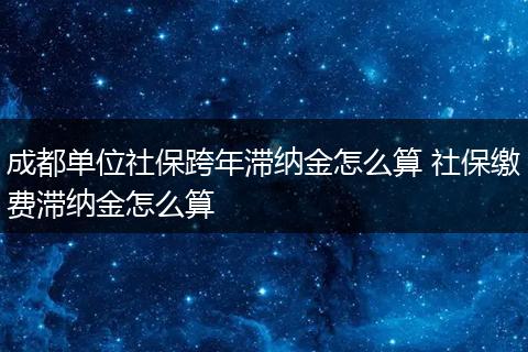 成都单位社保跨年滞纳金怎么算 社保缴费滞纳金怎么算