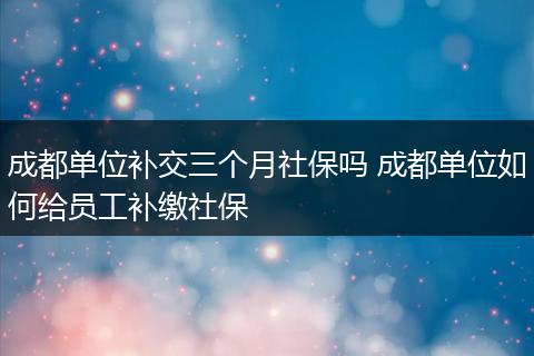 成都单位补交三个月社保吗 成都单位如何给员工补缴社保