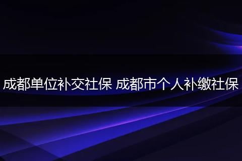 成都单位补交社保 成都市个人补缴社保
