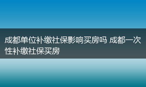 成都单位补缴社保影响买房吗 成都一次性补缴社保买房