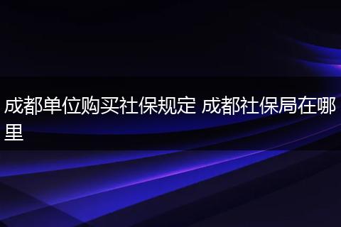 成都单位购买社保规定 成都社保局在哪里