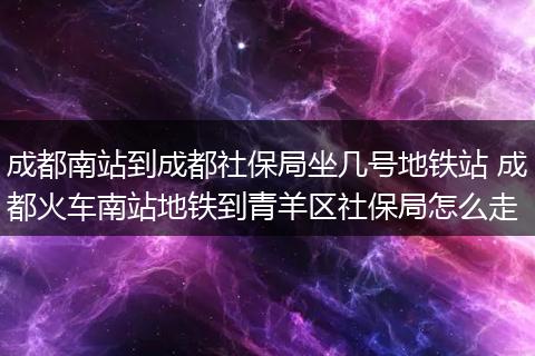 成都南站到成都社保局坐几号地铁站 成都火车南站地铁到青羊区社保局怎么走