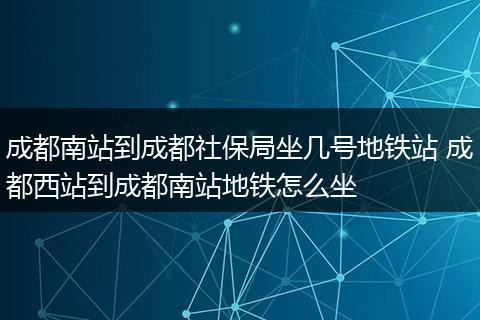 成都南站到成都社保局坐几号地铁站 成都西站到成都南站地铁怎么坐