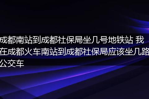 成都南站到成都社保局坐几号地铁站 我在成都火车南站到成都社保局应该坐几路公交车