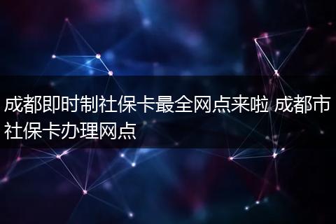 成都即时制社保卡最全网点来啦 成都市社保卡办理网点