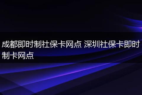成都即时制社保卡网点 深圳社保卡即时制卡网点