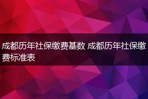 成都历年社保缴费基数 成都历年社保缴费标准表