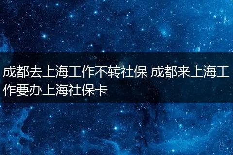 成都去上海工作不转社保 成都来上海工作要办上海社保卡