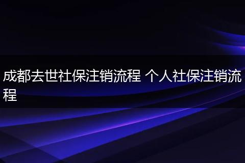 成都去世社保注销流程 个人社保注销流程