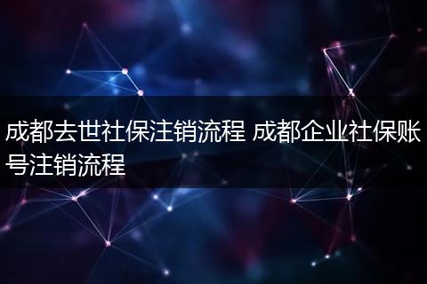 成都去世社保注销流程 成都企业社保账号注销流程