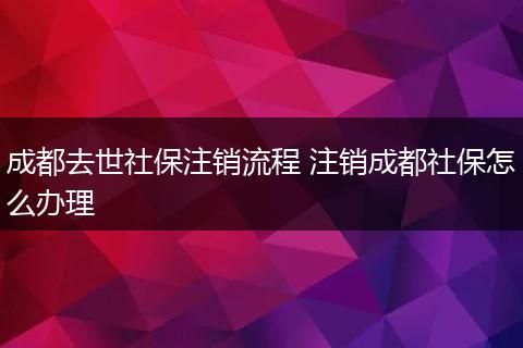 成都去世社保注销流程 注销成都社保怎么办理