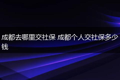 成都去哪里交社保 成都个人交社保多少钱