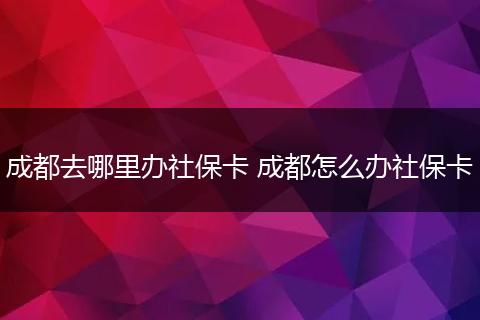 成都去哪里办社保卡 成都怎么办社保卡