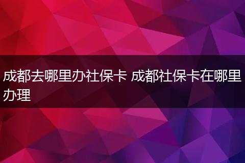 成都去哪里办社保卡 成都社保卡在哪里办理