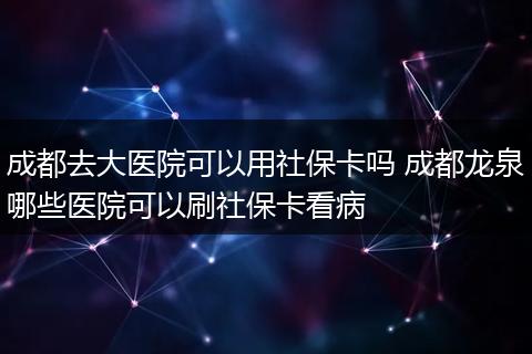 成都去大医院可以用社保卡吗 成都龙泉哪些医院可以刷社保卡看病