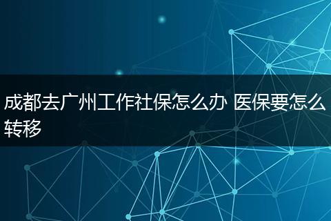 成都去广州工作社保怎么办 医保要怎么转移