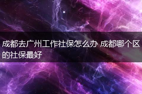 成都去广州工作社保怎么办 成都哪个区的社保最好