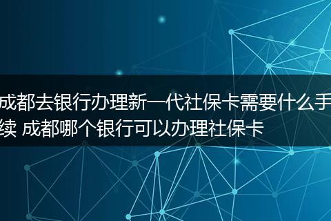 成都去银行办理新一代社保卡需要什么手续 成都哪个银行可以办理社保卡