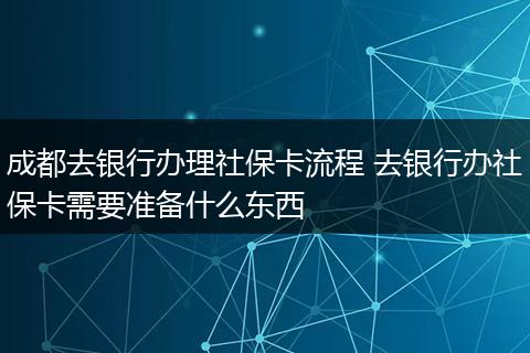 成都去银行办理社保卡流程 去银行办社保卡需要准备什么东西