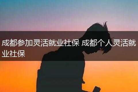 成都参加灵活就业社保 成都个人灵活就业社保