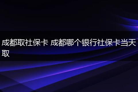 成都取社保卡 成都哪个银行社保卡当天取