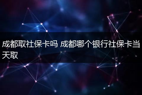 成都取社保卡吗 成都哪个银行社保卡当天取