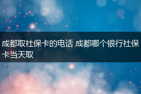 成都取社保卡的电话 成都哪个银行社保卡当天取