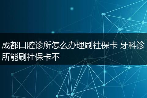 成都口腔诊所怎么办理刷社保卡 牙科诊所能刷社保卡不