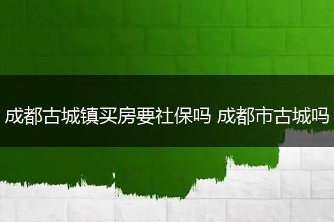 成都古城镇买房要社保吗 成都市古城吗