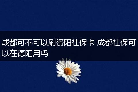 成都可不可以刷资阳社保卡 成都社保可以在德阳用吗
