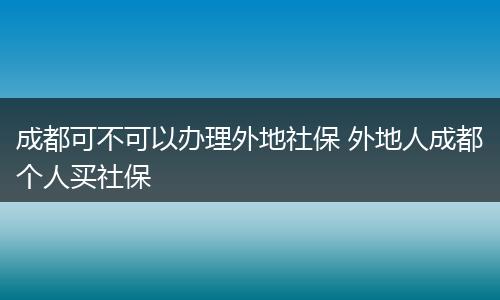成都可不可以办理外地社保 外地人成都个人买社保