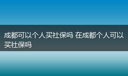 成都可以个人买社保吗 在成都个人可以买社保吗