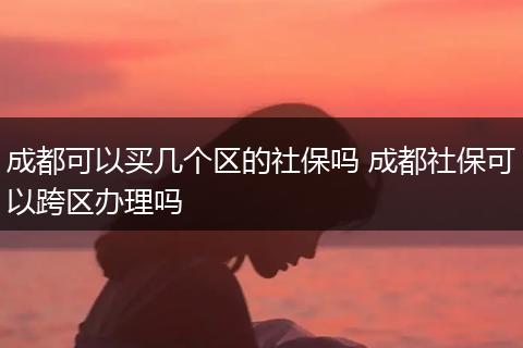成都可以买几个区的社保吗 成都社保可以跨区办理吗
