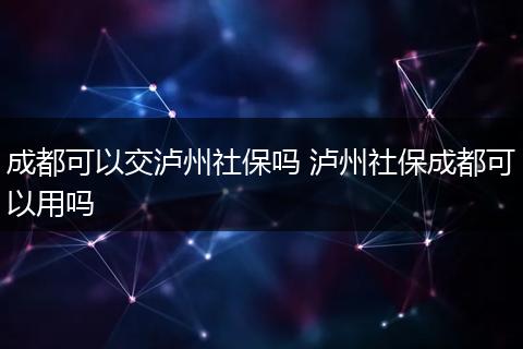 成都可以交泸州社保吗 泸州社保成都可以用吗