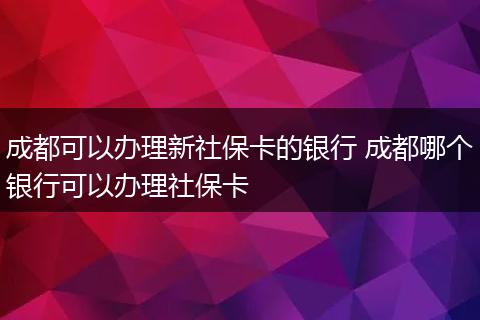 成都可以办理新社保卡的银行 成都哪个银行可以办理社保卡