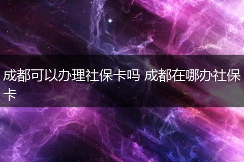 成都可以办理社保卡吗 成都在哪办社保卡