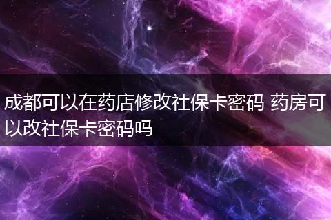 成都可以在药店修改社保卡密码 药房可以改社保卡密码吗