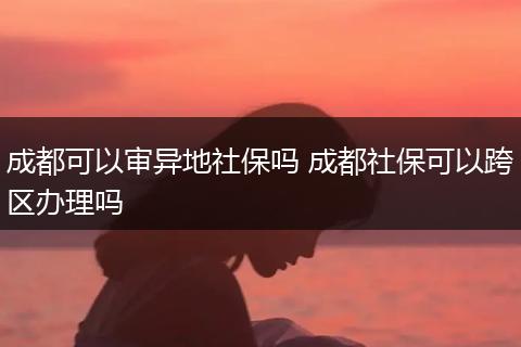 成都可以审异地社保吗 成都社保可以跨区办理吗