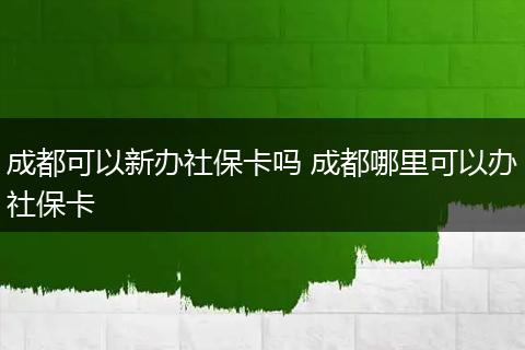 成都可以新办社保卡吗 成都哪里可以办社保卡