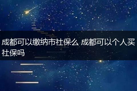 成都可以缴纳市社保么 成都可以个人买社保吗