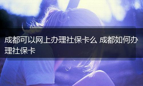 成都可以网上办理社保卡么 成都如何办理社保卡