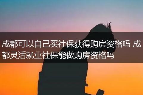 成都可以自己买社保获得购房资格吗 成都灵活就业社保能做购房资格吗