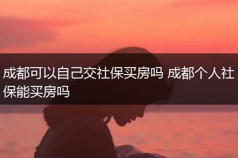 成都可以自己交社保买房吗 成都个人社保能买房吗