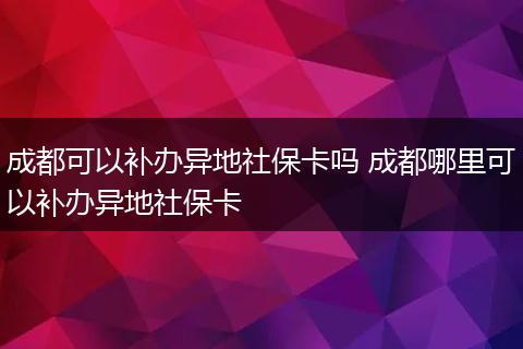 成都可以补办异地社保卡吗 成都哪里可以补办异地社保卡