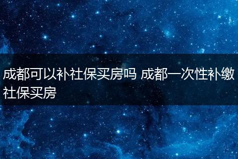成都可以补社保买房吗 成都一次性补缴社保买房