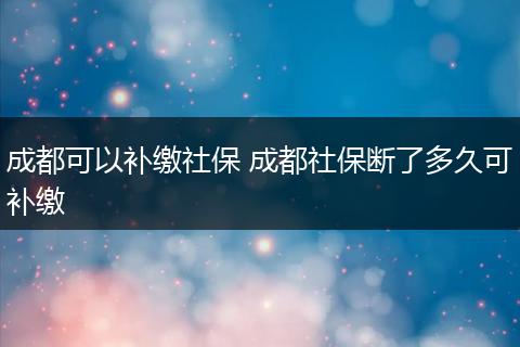 成都可以补缴社保 成都社保断了多久可补缴