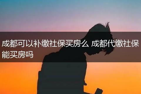 成都可以补缴社保买房么 成都代缴社保能买房吗