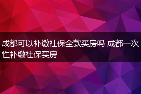 成都可以补缴社保全款买房吗 成都一次性补缴社保买房