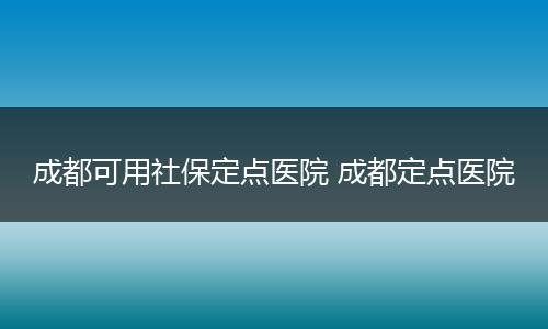 成都可用社保定点医院 成都定点医院