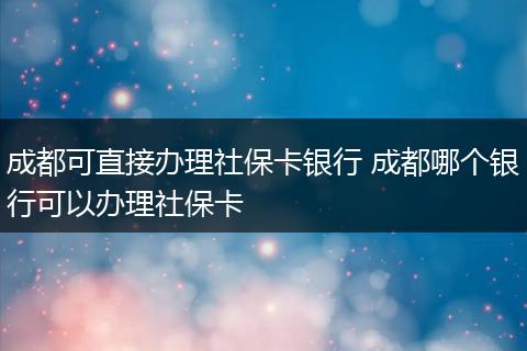 成都可直接办理社保卡银行 成都哪个银行可以办理社保卡